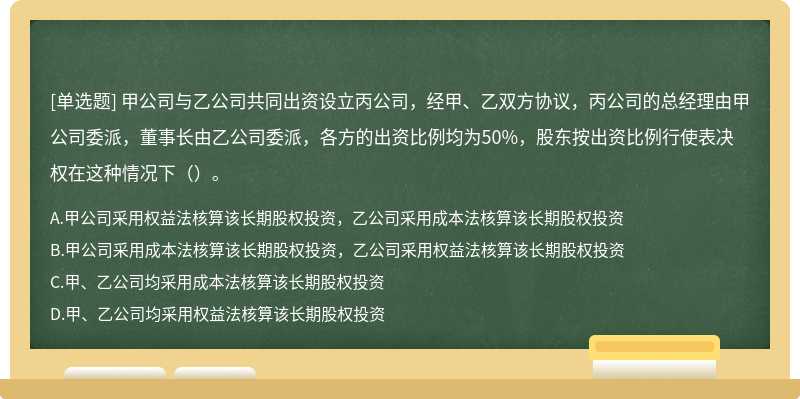 甲公司与乙公司共同出资设立丙公司，经甲、乙双方协议，丙公司的总经理由甲公司委派，董事长由乙公司委派，各方的出资比例均为50%，股东按出资比例行使表决权在这种情况下（）。