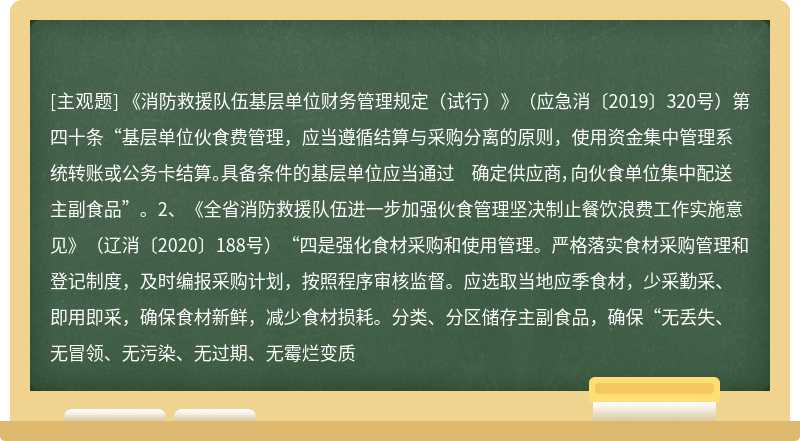 《消防救援队伍基层单位财务管理规定（试行）》（应急消〔2019〕320号）第四十条“基层单位伙食费管理，应当遵循结算与采购分离的原则，使用资金集中管理系统转账或公务卡结算。具备条件的基层单位应当通过 确定供应商，向伙食单位集中配送主副食品”。2、《全省消防救援队伍进一步加强伙食管理坚决制止餐饮浪费工作实施意见》（辽消〔2020〕188号）“四是强化食材采购和使用管理。严格落实食材采购管理和 登记制度，及时编报采购计划，按照程序审核监督。应选取当地应季食材，少采勤采、即用即采，确保食材新鲜，减少食材损耗。分类、分区储存主副食品，确保“无丢失、无冒领、无污染、无过期、无霉烂变质