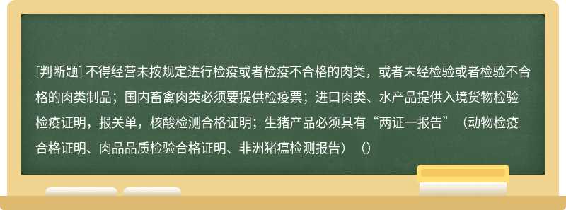 不得经营未按规定进行检疫或者检疫不合格的肉类，或者未经检验或者检验不合格的肉类制品；国内畜禽肉类必须要提供检疫票；进口肉类、水产品提供入境货物检验检疫证明，报关单，核酸检测合格证明；生猪产品必须具有“两证一报告”（动物检疫合格证明、肉品品质检验合格证明、非洲猪瘟检测报告）（）