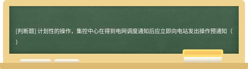 计划性的操作，集控中心在得到电网调度通知后应立即向电站发出操作预通知（）