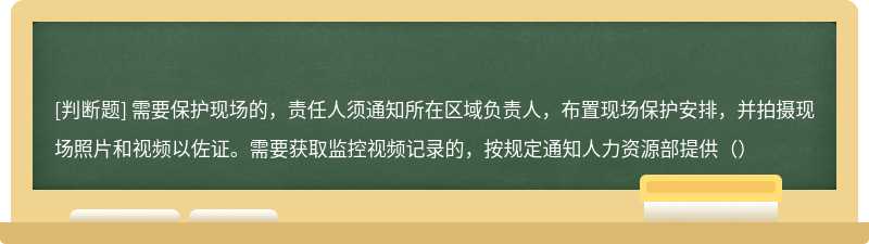 需要保护现场的，责任人须通知所在区域负责人，布置现场保护安排，并拍摄现场照片和视频以佐证。需要获取监控视频记录的，按规定通知人力资源部提供（）