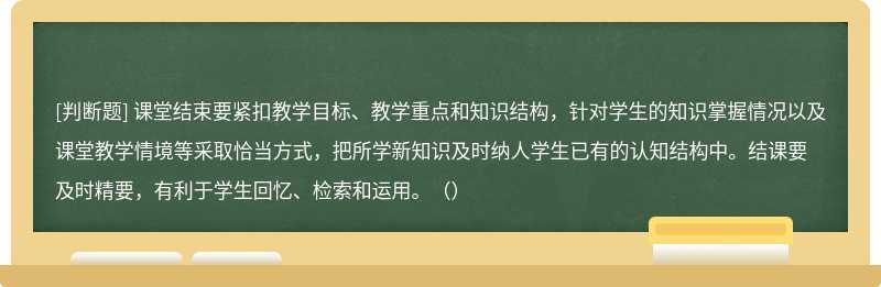 课堂结束要紧扣教学目标、教学重点和知识结构，针对学生的知识掌握情况以及课堂教学情境等采取恰当方式，把所学新知识及时纳人学生已有的认知结构中。结课要及时精要，有利于学生回忆、检索和运用。（）