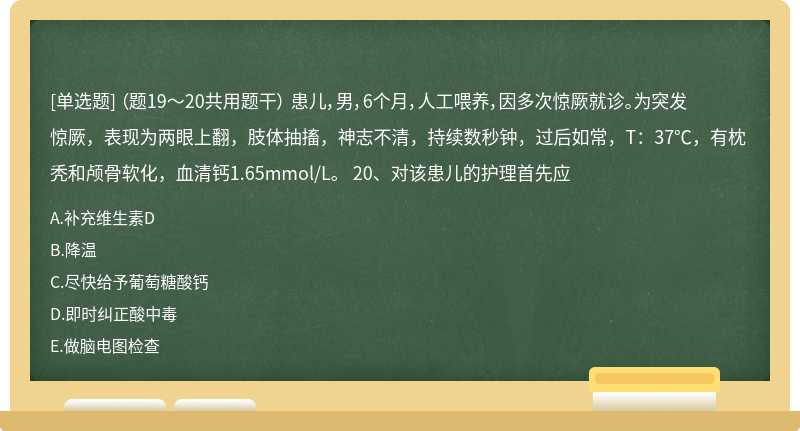 （题19～20共用题干） 患儿，男，6个月，人工喂养，因多次惊厥就诊。为突发惊厥，表现为两眼上翻，肢体抽搐，神志不清，持续数秒钟，过后如常，T：37℃，有枕秃和颅骨软化，血清钙1.65mmol/L。 20、对该患儿的护理首先应