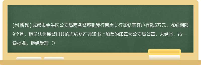 成都市金牛区公安局两名警察到我行南岸支行冻结某客户存款5万元，冻结期限9个月，柜员认为民警出具的冻结财产通知书上加盖的印章为公安局公章，未经省、市一级批准，拒绝受理（）