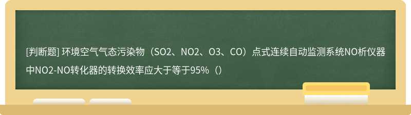 环境空气气态污染物（SO2、NO2、O3、CO）点式连续自动监测系统NO析仪器中NO2-NO转化器的转换效率应大于等于95%（）