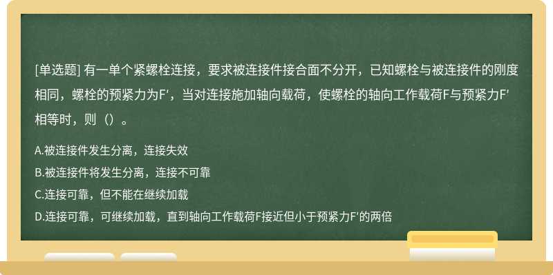 有一单个紧螺栓连接，要求被连接件接合面不分开，已知螺栓与被连接件的刚度相同，螺栓的预紧力为F′，当对连接施加轴向载荷，使螺栓的轴向工作载荷F与预紧力F′相等时，则（）。