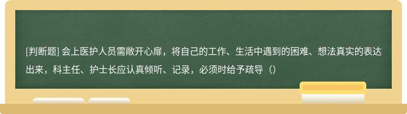 会上医护人员需敞开心扉，将自己的工作、生活中遇到的困难、想法真实的表达出来，科主任、护士长应认真倾听、记录，必须时给予疏导（）