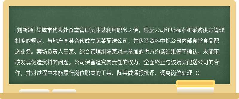 某城市代表处食堂管理员漆某利用职务之便，违反公司红线标准和采购供方管理制度的规定，与地产李某合伙成立蔬菜配送公司，并伪造资料中标公司内部食堂食品配送业务。案场负责人王某、综合管理组陈某对未参加的供方约谈结果签字确认，未能审核发现伪造资料的问题。公司保留追究其责任的权力，全面终止与该蔬菜配送公司的合作，并对过程中未能履行岗位职责的王某、陈某做通报批评、调离岗位处理（）