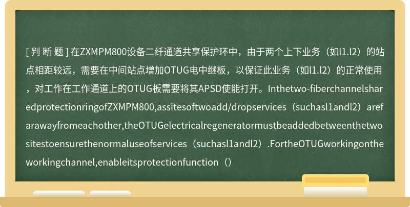 在ZXMPM800设备二纤通道共享保护环中，由于两个上下业务（如l1.l2）的站点相距较远，需要在中间站点增加OTUG电中继板，以保证此业务（如l1.l2）的正常使用，对工作在工作通道上的OTUG板需要将其APSD使能打开。Inthetwo-fiberchannelsharedprotectionringofZXMPM800,assitesoftwoadd/dropservices（suchasl1andl2）arefarawayfromeachother,theOTUGelectricalregeneratormustbeaddedbetweenthetwositestoensurethenormaluseofservices（suchasl1andl2）.FortheOTUGworkingontheworkingchannel,enableitsprotectionfunction（）