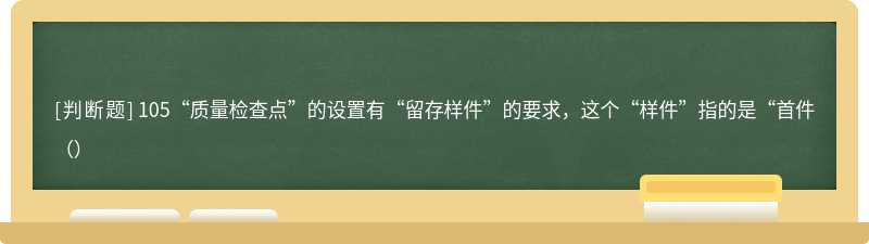 105“质量检查点”的设置有“留存样件”的要求，这个“样件”指的是“首件（）