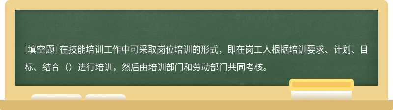 在技能培训工作中可采取岗位培训的形式，即在岗工人根据培训要求、计划、目标、结合（）进行培训，然后由培训部门和劳动部门共同考核。