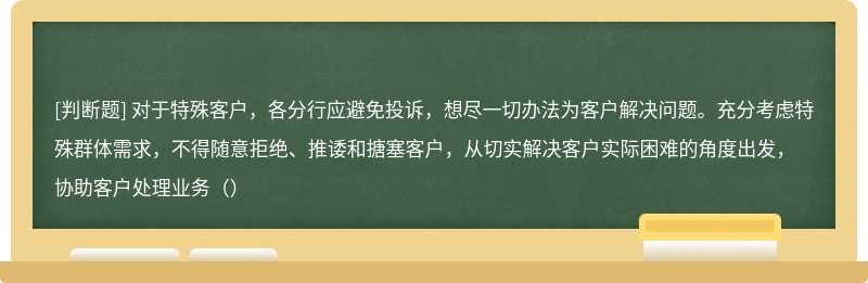 对于特殊客户，各分行应避免投诉，想尽一切办法为客户解决问题。充分考虑特殊群体需求，不得随意拒绝、推诿和搪塞客户，从切实解决客户实际困难的角度出发，协助客户处理业务（）