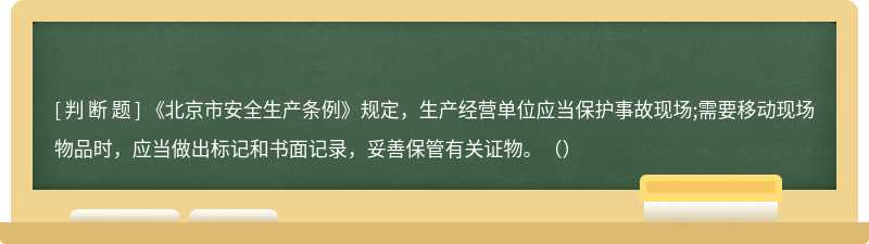 《北京市安全生产条例》规定，生产经营单位应当保护事故现场;需要移动现场物品时，应当做出标记和书面记录，妥善保管有关证物。（）