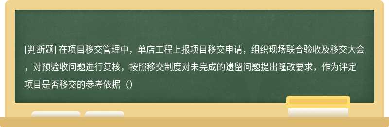 在项目移交管理中，单店工程上报项目移交申请，组织现场联合验收及移交大会，对预验收问题进行复核，按照移交制度对未完成的遗留问题提出隆改要求，作为评定项目是否移交的参考依据（）