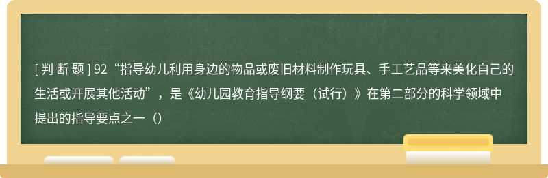 92“指导幼儿利用身边的物品或废旧材料制作玩具、手工艺品等来美化自己的生活或开展其他活动”，是《幼儿园教育指导纲要（试行）》在第二部分的科学领域中提出的指导要点之一（）