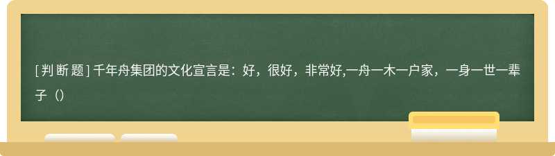 千年舟集团的文化宣言是：好，很好，非常好,一舟一木一户家，一身一世一辈子（）