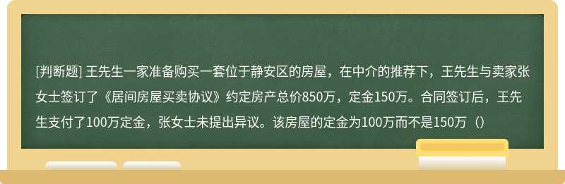 王先生一家准备购买一套位于静安区的房屋，在中介的推荐下，王先生与卖家张女士签订了《居间房屋买卖协议》约定房产总价850万，定金150万。合同签订后，王先生支付了100万定金，张女士未提出异议。该房屋的定金为100万而不是150万（）