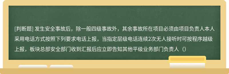 发生安全事故后，除一般四级事故外，其余事故所在项目必须由项目负责人本人采用电话方式按照下列要求电话上报，当指定层级电话连续2次无人接听时可按程序越级上报，板块总部安全部门收到汇报后应立即告知其他平级业务部门负责人（）