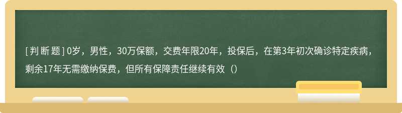 0岁，男性，30万保额，交费年限20年，投保后，在第3年初次确诊特定疾病，剩余17年无需缴纳保费，但所有保障责任继续有效（）