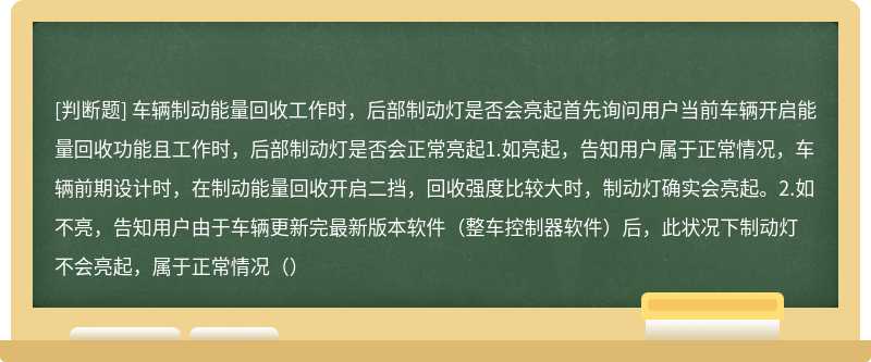 车辆制动能量回收工作时，后部制动灯是否会亮起首先询问用户当前车辆开启能量回收功能且工作时，后部制动灯是否会正常亮起1.如亮起，告知用户属于正常情况，车辆前期设计时，在制动能量回收开启二挡，回收强度比较大时，制动灯确实会亮起。2.如不亮，告知用户由于车辆更新完最新版本软件（整车控制器软件）后，此状况下制动灯不会亮起，属于正常情况（）