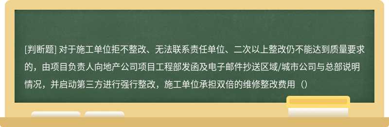 对于施工单位拒不整改、无法联系责任单位、二次以上整改仍不能达到质量要求的，由项目负责人向地产公司项目工程部发函及电子邮件抄送区域/城市公司与总部说明情况，并启动第三方进行强行整改，施工单位承担双倍的维修整改费用（）