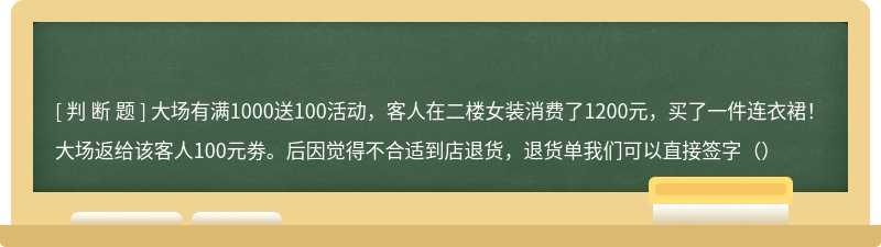 大场有满1000送100活动，客人在二楼女装消费了1200元，买了一件连衣裙！大场返给该客人100元劵。后因觉得不合适到店退货，退货单我们可以直接签字（）