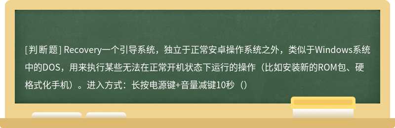 Recovery一个引导系统，独立于正常安卓操作系统之外，类似于Windows系统中的DOS，用来执行某些无法在正常开机状态下运行的操作（比如安装新的ROM包、硬格式化手机）。进入方式：长按电源键+音量减键10秒（）