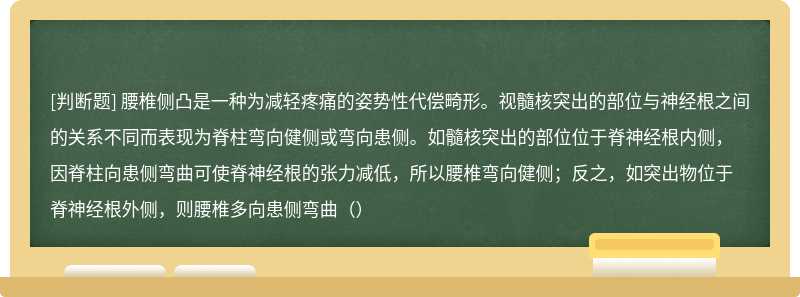 腰椎侧凸是一种为减轻疼痛的姿势性代偿畸形。视髓核突出的部位与神经根之间的关系不同而表现为脊柱弯向健侧或弯向患侧。如髓核突出的部位位于脊神经根内侧，因脊柱向患侧弯曲可使脊神经根的张力减低，所以腰椎弯向健侧；反之，如突出物位于脊神经根外侧，则腰椎多向患侧弯曲（）