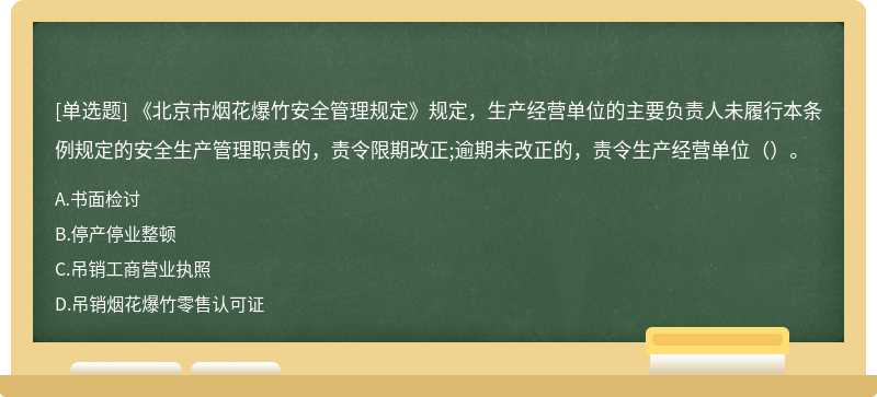 《北京市烟花爆竹安全管理规定》规定，生产经营单位的主要负责人未履行本条例规定的安全生产管理职责的，责令限期改正;逾期未改正的，责令生产经营单位（）。