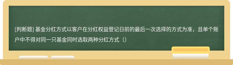 基金分红方式以客户在分红权益登记日前的最后一次选择的方式为准，且单个账户中不得对同一只基金同时选取两种分红方式（）