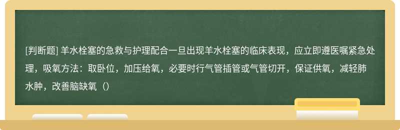 羊水栓塞的急救与护理配合一旦出现羊水栓塞的临床表现，应立即遵医嘱紧急处理，吸氧方法：取卧位，加压给氧，必要时行气管插管或气管切开，保证供氧，减轻肺水肿，改善脑缺氧（）