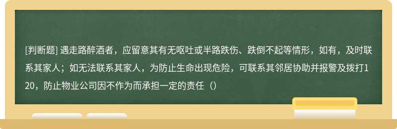 遇走路醉酒者，应留意其有无呕吐或半路跌伤、跌倒不起等情形，如有，及时联系其家人；如无法联系其家人，为防止生命出现危险，可联系其邻居协助并报警及拨打120，防止物业公司因不作为而承担一定的责任（）