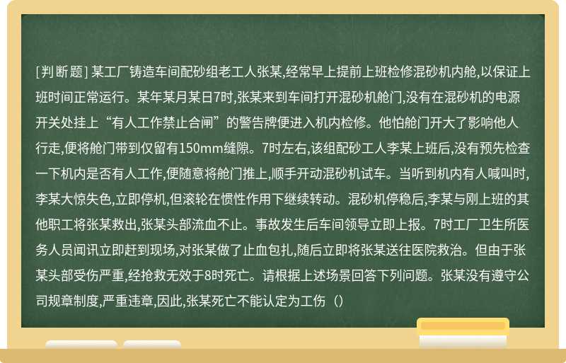 某工厂铸造车间配砂组老工人张某,经常早上提前上班检修混砂机内舱,以保证上班时间正常运行。某年某月某日7时,张某来到车间打开混砂机舱门,没有在混砂机的电源开关处挂上“有人工作禁止合闸”的警告牌便进入机内检修。他怕舱门开大了影响他人行走,便将舱门带到仅留有150mm缝隙。7时左右,该组配砂工人李某上班后,没有预先检查一下机内是否有人工作,便随意将舱门推上,顺手开动混砂机试车。当听到机内有人喊叫时,李某大惊失色,立即停机,但滚轮在惯性作用下继续转动。混砂机停稳后,李某与刚上班的其他职工将张某救出,张某头部流血不止。事故发生后车间领导立即上报。7时工厂卫生所医务人员闻讯立即赶到现场,对张某做了止血包扎,随后立即将张某送往医院救治。但由于张某头部受伤严重,经抢救无效于8时死亡。请根据上述场景回答下列问题。张某没有遵守公司规章制度,严重违章,因此,张某死亡不能认定为工伤（）