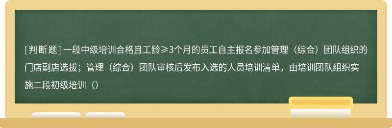 一段中级培训合格且工龄≥3个月的员工自主报名参加管理（综合）团队组织的门店副店选拔；管理（综合）团队审核后发布入选的人员培训清单，由培训团队组织实施二段初级培训（）