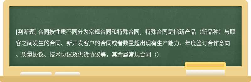 合同按性质不同分为常规合同和特殊合同，特殊合同是指新产品（新品种）与顾客之间发生的合同、新开发客户的合同或者数量超出现有生产能力、年度签订合作意向、质量协议、技术协议及供货协议等，其余属常规合同（）