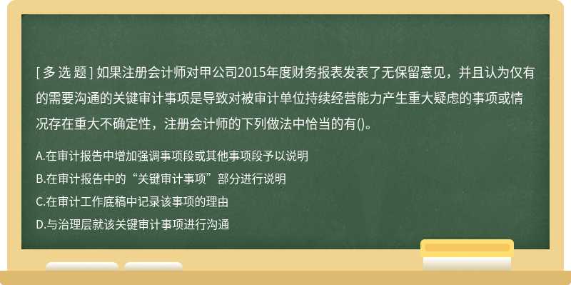 如果注册会计师对甲公司2015年度财务报表发表了无保留意见，并且认为仅有的需要沟通的关键审计事项是导致对被审计单位持续经营能力产生重大疑虑的事项或情况存在重大不确定性，注册会计师的下列做法中恰当的有()。