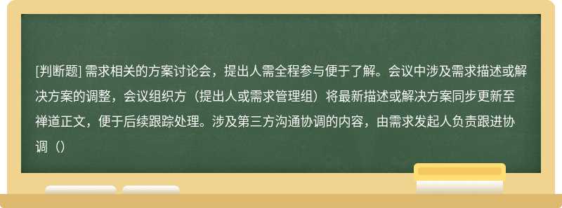 需求相关的方案讨论会，提出人需全程参与便于了解。会议中涉及需求描述或解决方案的调整，会议组织方（提出人或需求管理组）将最新描述或解决方案同步更新至禅道正文，便于后续跟踪处理。涉及第三方沟通协调的内容，由需求发起人负责跟进协调（）