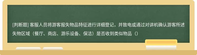 客服人员将游客报失物品特征进行详细登记，并致电或通过对讲机确认游客所述失物区域（餐厅、商店、游乐设备、保洁）是否收到类似物品（）