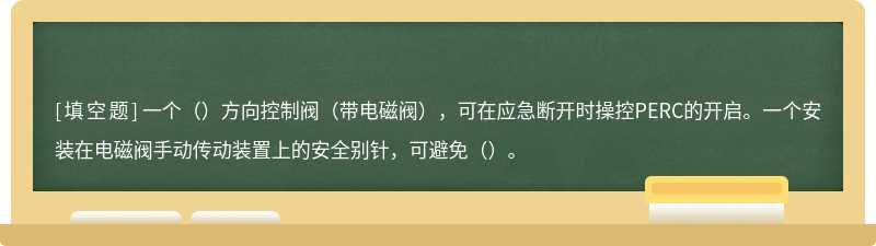 一个（）方向控制阀（带电磁阀），可在应急断开时操控PERC的开启。一个安装在电磁阀手动传动装置上的安全别针，可避免（）。