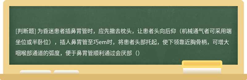 为昏迷患者插鼻胃管时，应先撤去枕头，让患者头向后仰（机械通气者可采用端坐位或半卧位），插人鼻胃管至巧em时，将患者头部托起，使下领靠近胸骨柄，可增大咽喉部通道的弧度，便于鼻胃管顺利通过会厌部（）