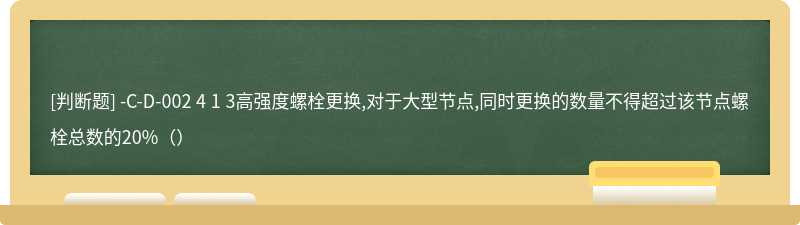 -C-D-002 4 1 3高强度螺栓更换,对于大型节点,同时更换的数量不得超过该节点螺栓总数的20%（）