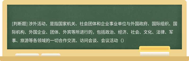 涉外活动，是指国家机关、社会团体和企业事业单位与外国政府、国际组织、国际机构、外国企业、团体、外宾等所进行的，包括政治、经济、社会、文化、法律、军事、旅游等各领域的一切合作交流、访问会谈、会议活动（）