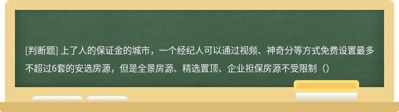 上了人的保证金的城市，一个经纪人可以通过视频、神奇分等方式免费设置最多不超过6套的安选房源，但是全景房源、精选置顶、企业担保房源不受限制（）