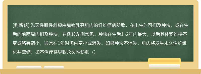 先天性肌性斜颈由胸锁乳突肌内的纤维瘤病所致，在出生时可扪及肿块，或在生后的前两周内扪及肿块，右侧较左侧常见。肿块在生后1~2年内最大，以后其体积维持不变或略有缩小，通常在1年时间内变小或消失。如果肿块不消失，肌肉将发生永久性纤维化并挛缩，如不治疗将导致永久性斜颈（）