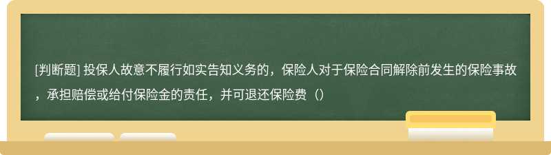 投保人故意不履行如实告知义务的，保险人对于保险合同解除前发生的保险事故，承担赔偿或给付保险金的责任，并可退还保险费（）