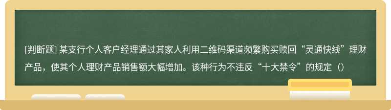 某支行个人客户经理通过其家人利用二维码渠道频繁购买赎回“灵通快线”理财产品，使其个人理财产品销售额大幅增加。该种行为不违反“十大禁令”的规定（）