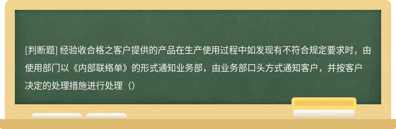 经验收合格之客户提供的产品在生产使用过程中如发现有不符合规定要求时，由使用部门以《内部联络单》的形式通知业务部，由业务部口头方式通知客户，并按客户决定的处理措施进行处理（）