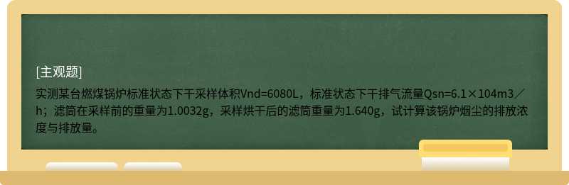 实测某台燃煤锅炉标准状态下干采样体积Vnd=6080L，标准状态下干排气流量Qsn=6.1×104m3／h；滤筒在采样前的重量为1.0032g，采样烘干后的滤筒重量为1.640g，试计算该锅炉烟尘的排放浓度与排放量。