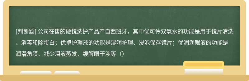 公司在售的硬镜洗护产品产自西班牙，其中优可伶双氧水的功能是用于镜片清洗、消毒和除蛋白；优卓护理液的功能是湿润护理、浸泡保存镜片；优润润眼液的功能是润滑角膜、减少泪液蒸发、缓解眼干涉等（）