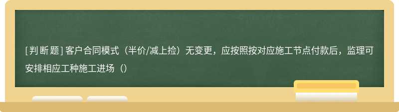 客户合同模式（半价/减上捡）无变更，应按照按对应施工节点付款后，监理可安排相应工种施工进场（）